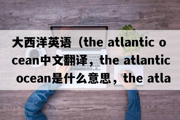 大西洋英語(yǔ)（the atlantic ocean中文翻譯，the atlantic ocean是什么意思，the atlantic ocean發(fā)音、用法及例句）