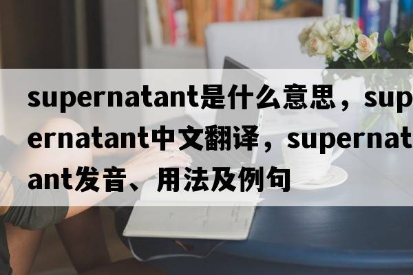 supernatant是什么意思，supernatant中文翻譯，supernatant發(fā)音、用法及例句