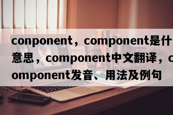 conponent，component是什么意思，component中文翻譯，component發(fā)音、用法及例句