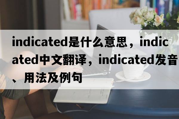 indicated是什么意思，indicated中文翻譯，indicated發(fā)音、用法及例句