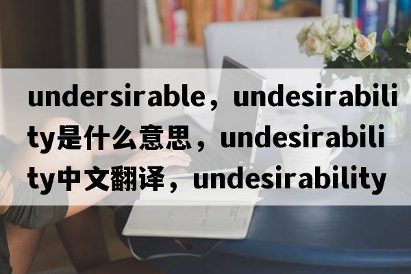 undersirable，undesirability是什么意思，undesirability中文翻譯，undesirability發(fā)音、用法及例句