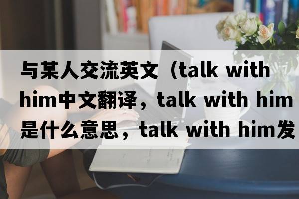 與某人交流英文（talk with him中文翻譯，talk with him是什么意思，talk with him發(fā)音、用法及例句）
