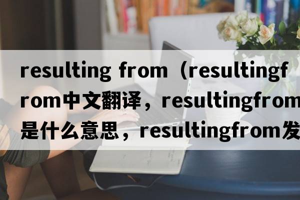 resulting from（resultingfrom中文翻譯，resultingfrom是什么意思，resultingfrom發(fā)音、用法及例句）