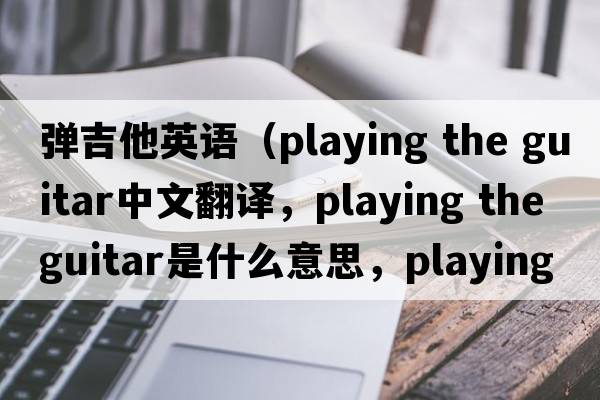 彈吉他英語(yǔ)（playing the guitar中文翻譯，playing the guitar是什么意思，playing the guitar發(fā)音、用法及例句）