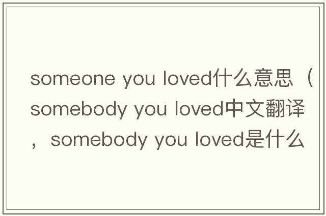 someone you loved什么意思（somebody you loved中文翻譯，somebody you loved是什么意思，somebody you loved發(fā)音、用法及例句）