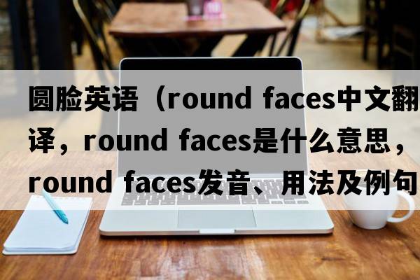 圓臉英語(yǔ)（round faces中文翻譯，round faces是什么意思，round faces發(fā)音、用法及例句）
