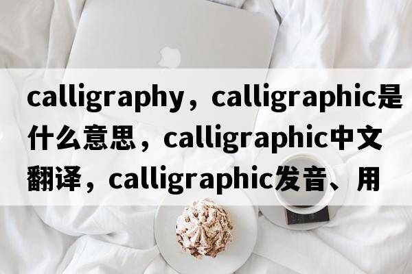 calligraphy，calligraphic是什么意思，calligraphic中文翻譯，calligraphic發(fā)音、用法及例句