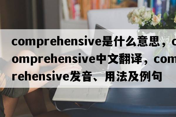 comprehensive是什么意思，comprehensive中文翻譯，comprehensive發(fā)音、用法及例句