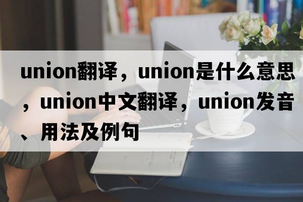 union翻譯，union是什么意思，union中文翻譯，union發(fā)音、用法及例句