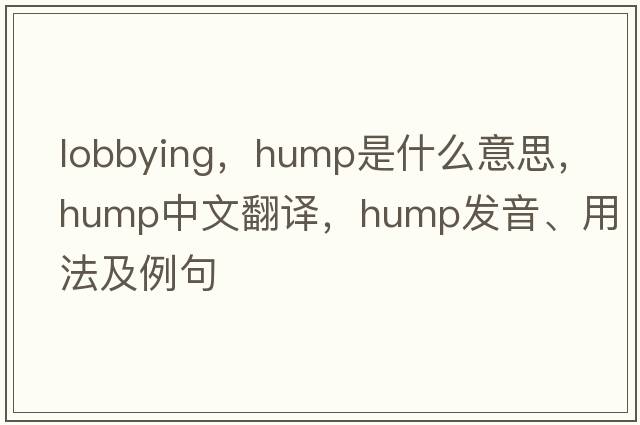 lobbying，hump是什么意思，hump中文翻譯，hump發(fā)音、用法及例句