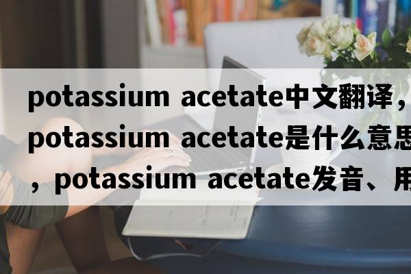 potassium acetate中文翻譯，potassium acetate是什么意思，potassium acetate發(fā)音、用法及例句