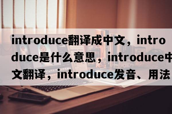 introduce翻譯成中文，introduce是什么意思，introduce中文翻譯，introduce發(fā)音、用法及例句
