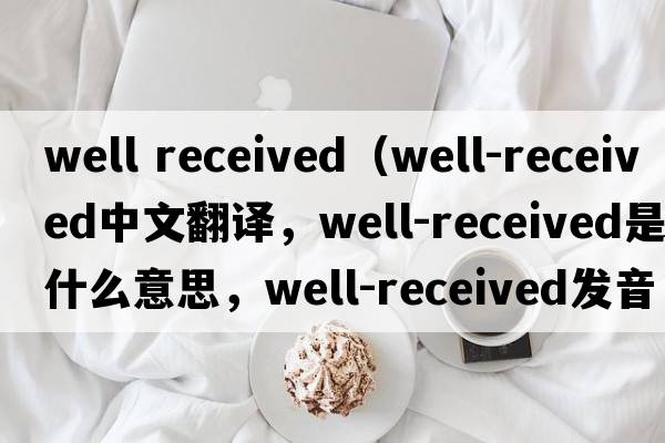 well received（well-received中文翻譯，well-received是什么意思，well-received發(fā)音、用法及例句）