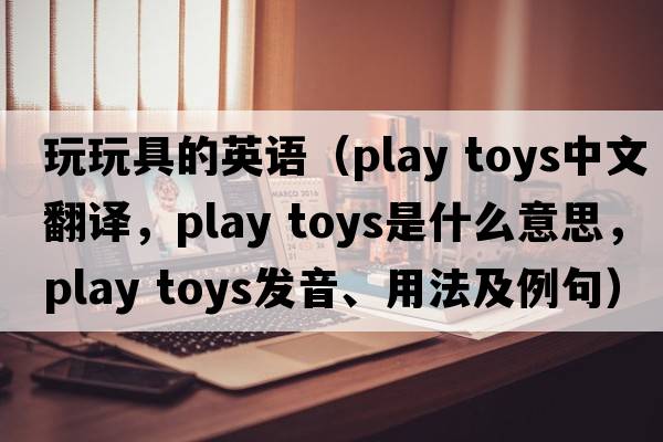 玩玩具的英語(yǔ)（play toys中文翻譯，play toys是什么意思，play toys發(fā)音、用法及例句）