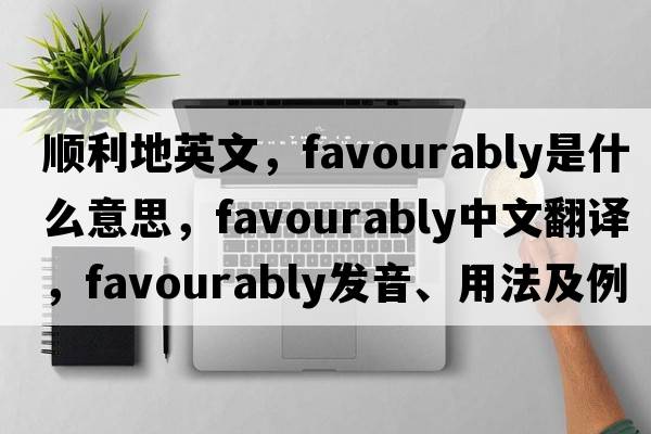 順利地英文，favourably是什么意思，favourably中文翻譯，favourably發(fā)音、用法及例句