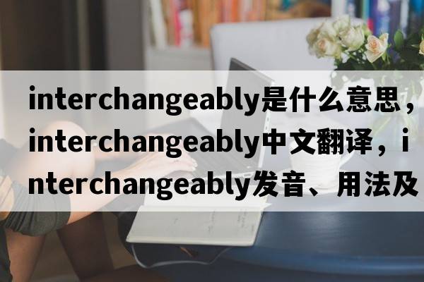 interchangeably是什么意思，interchangeably中文翻譯，interchangeably發(fā)音、用法及例句