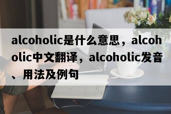 alcoholic是什么意思，alcoholic中文翻譯，alcoholic發(fā)音、用法及例句