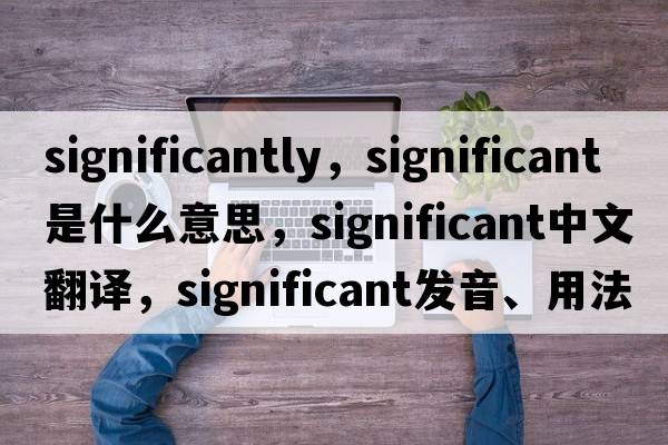 significantly，significant是什么意思，significant中文翻譯，significant發(fā)音、用法及例句