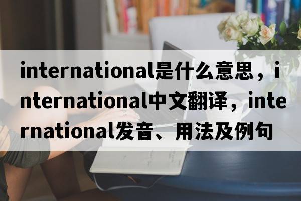 international是什么意思，international中文翻譯，international發(fā)音、用法及例句