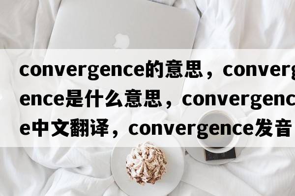 convergence的意思，convergence是什么意思，convergence中文翻譯，convergence發(fā)音、用法及例句