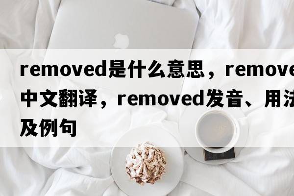 removed是什么意思，removed中文翻譯，removed發(fā)音、用法及例句