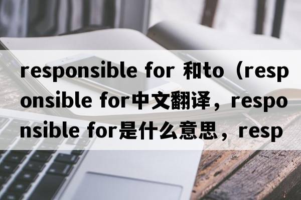 responsible for 和to（responsible for中文翻譯，responsible for是什么意思，responsible for發(fā)音、用法及例句）