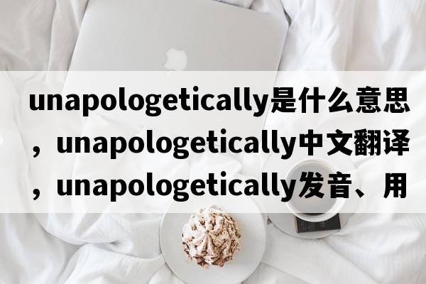 unapologetically是什么意思，unapologetically中文翻譯，unapologetically發(fā)音、用法及例句