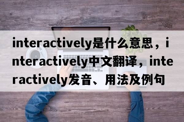 interactively是什么意思，interactively中文翻譯，interactively發(fā)音、用法及例句