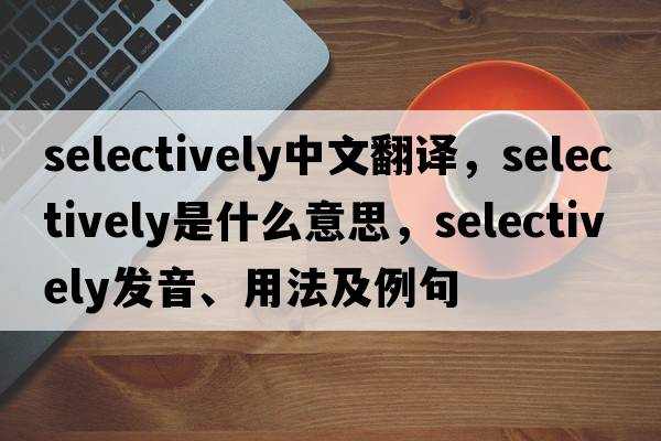 selectively中文翻譯，selectively是什么意思，selectively發(fā)音、用法及例句