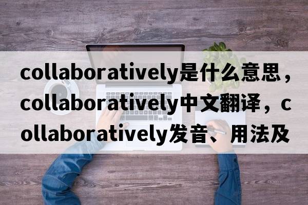 collaboratively是什么意思，collaboratively中文翻譯，collaboratively發(fā)音、用法及例句
