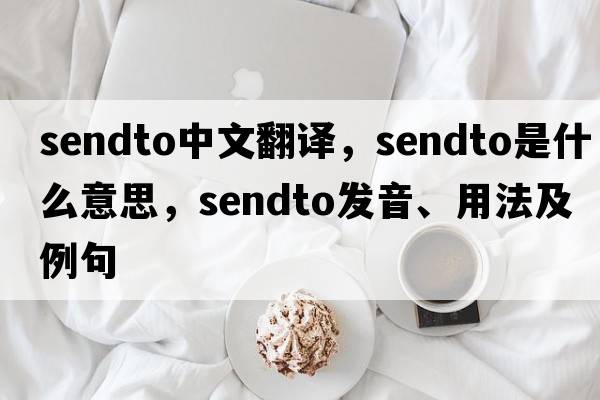 sendto中文翻譯，sendto是什么意思，sendto發(fā)音、用法及例句