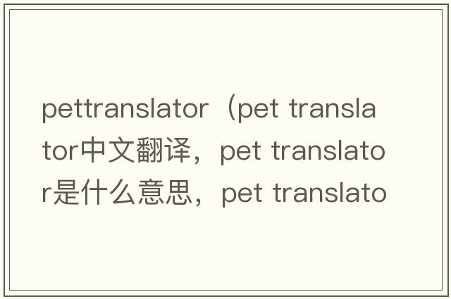 pettranslator（pet translator中文翻譯，pet translator是什么意思，pet translator發(fā)音、用法及例句）