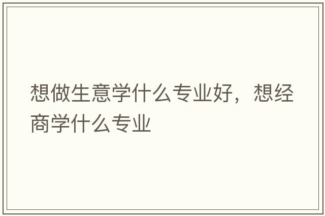 想做生意學(xué)什么專(zhuān)業(yè)好，想經(jīng)商學(xué)什么專(zhuān)業(yè)