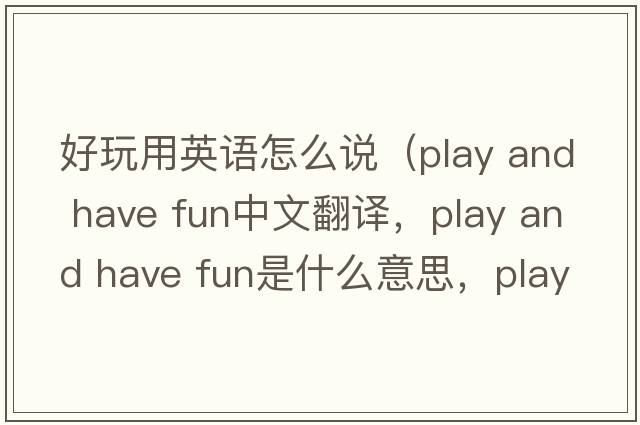 好玩用英語(yǔ)怎么說(shuō)（play and have fun中文翻譯，play and have fun是什么意思，play and have fun發(fā)音、用法及例句）