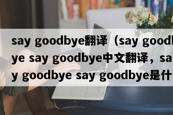 say goodbye翻譯（say goodbye say goodbye中文翻譯，say goodbye say goodbye是什么意思，say goodbye say goodbye發(fā)音、用法及
