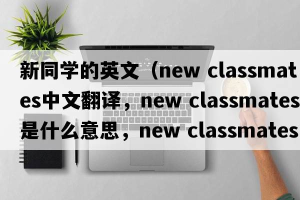 新同學(xué)的英文（new classmates中文翻譯，new classmates是什么意思，new classmates發(fā)音、用法及例句）