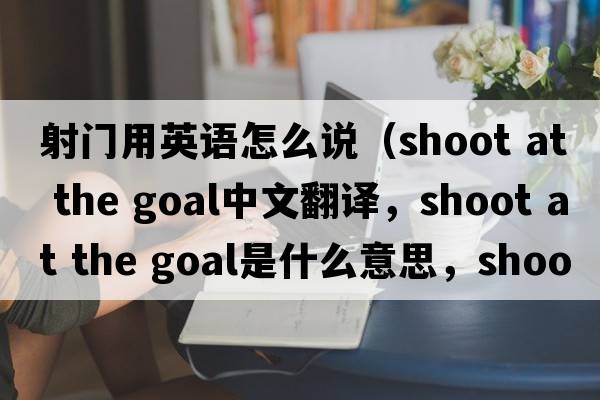 射門(mén)用英語(yǔ)怎么說(shuō)（shoot at the goal中文翻譯，shoot at the goal是什么意思，shoot at the goal發(fā)音、用法及例句）