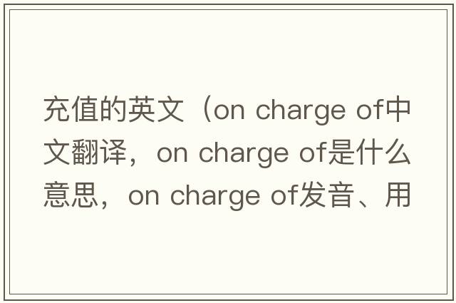 充值的英文（on charge of中文翻譯，on charge of是什么意思，on charge of發(fā)音、用法及例句）