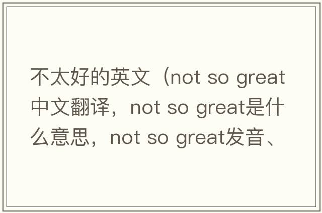 不太好的英文（not so great中文翻譯，not so great是什么意思，not so great發(fā)音、用法及例句）