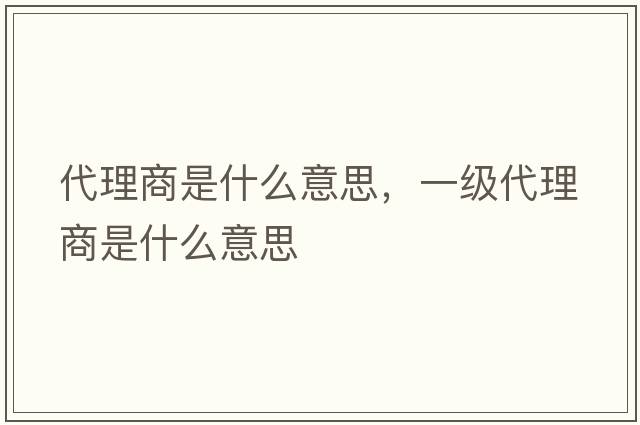 代理商是什么意思，一級代理商是什么意思