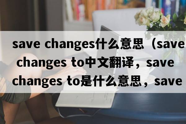 save changes什么意思（save changes to中文翻譯，save changes to是什么意思，save changes to發(fā)音、用法及例句）
