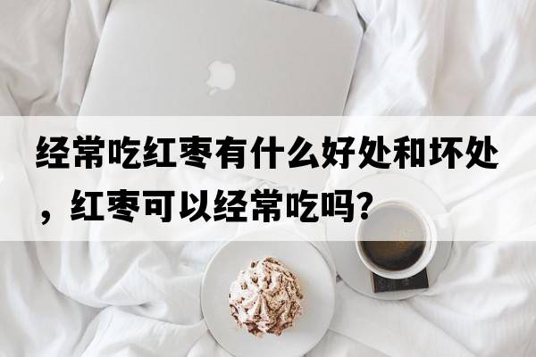 經(jīng)常吃紅棗有什么好處和壞處，紅棗可以經(jīng)常吃嗎？