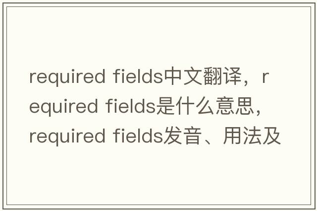 required fields中文翻譯，required fields是什么意思，required fields發(fā)音、用法及例句