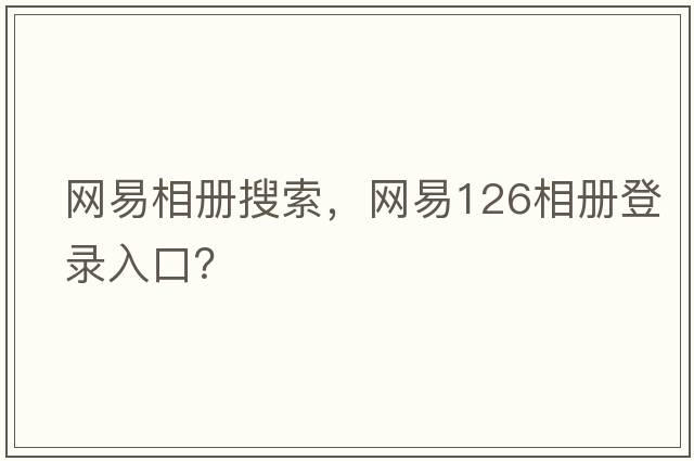 網(wǎng)易相冊搜索，網(wǎng)易126相冊登錄入口？