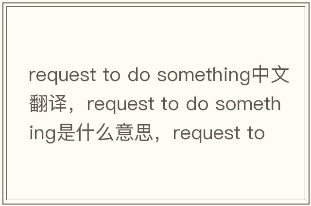request to do something中文翻譯，request to do something是什么意思，request to do something發(fā)音、用法及例句